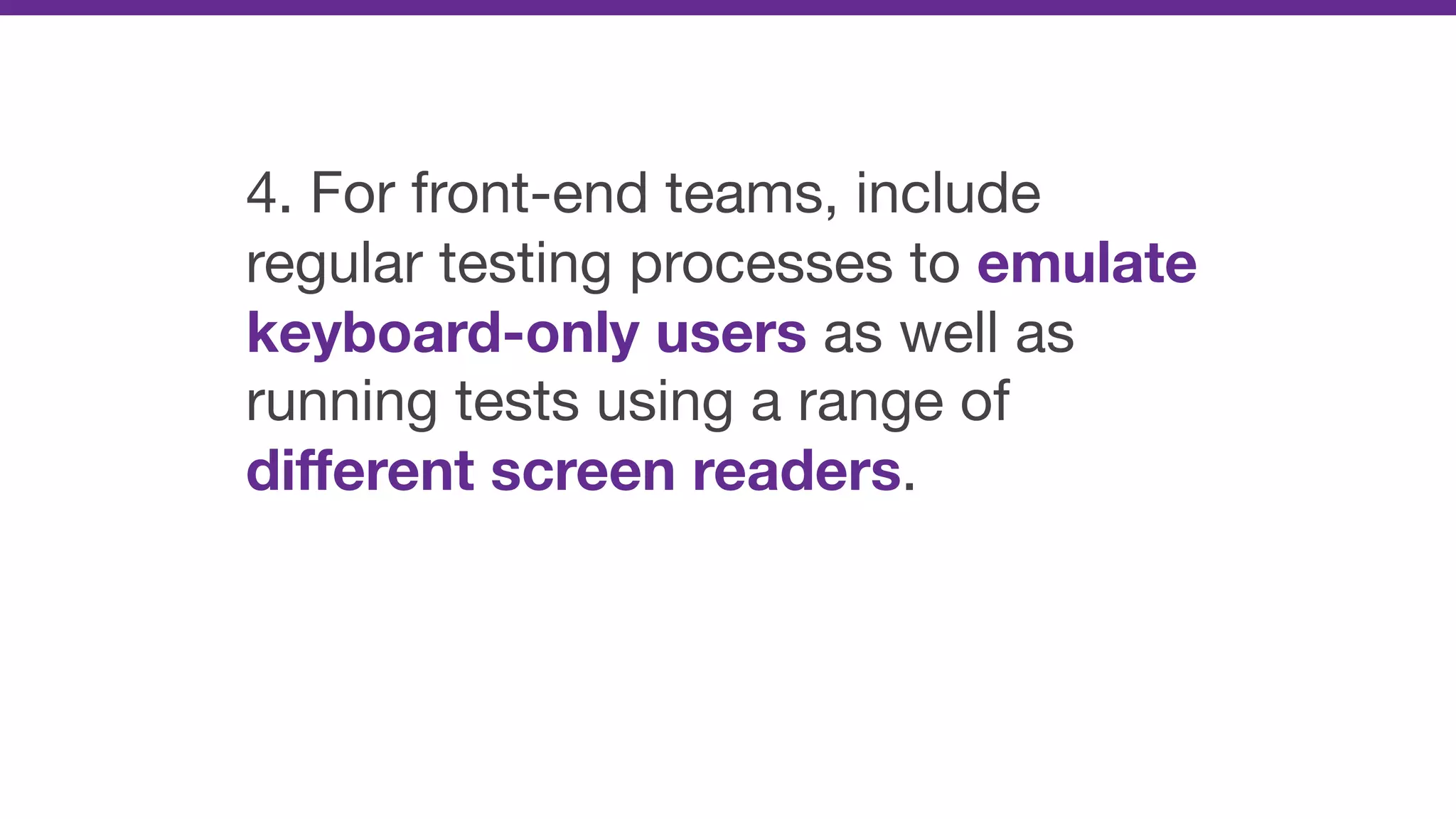 4. For front-end teams, include
regular testing processes to emulate
keyboard-only users as well as
running tests using a range of
diﬀerent screen readers.
 
