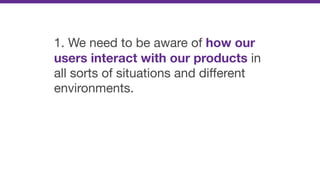 1. We need to be aware of how our
users interact with our products in
all sorts of situations and diﬀerent
environments.
 