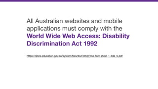 All Australian websites and mobile
applications must comply with the
World Wide Web Access: Disability
Discrimination Act 1992

https://docs.education.gov.au/system/ﬁles/doc/other/dse-fact-sheet-1-dda_0.pdf
 