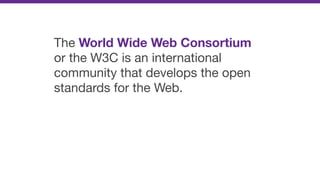 The World Wide Web Consortium
or the W3C is an international
community that develops the open
standards for the Web.
 