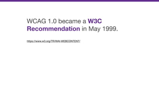 WCAG 1.0 became a W3C
Recommendation in May 1999.

https://www.w3.org/TR/WAI-WEBCONTENT/

 