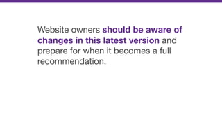 Website owners should be aware of
changes in this latest version and
prepare for when it becomes a full
recommendation.
 