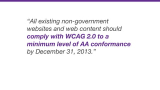 “All existing non-government
websites and web content should
comply with WCAG 2.0 to a
minimum level of AA conformance
by December 31, 2013.”
 