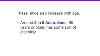 These ratios also increase with age.

• Around 2 in 5 Australians, 65
years or older, has some sort of
disability.
 
