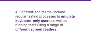 4. For front-end teams, include
regular testing processes to emulate
keyboard-only users as well as
running tests using a range of
diﬀerent screen readers.
 