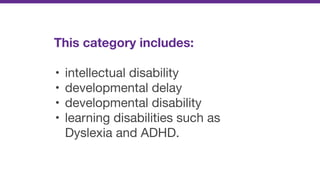 This category includes:
• intellectual disability

• developmental delay

• developmental disability

• learning disabilities such as
Dyslexia and ADHD.
 
