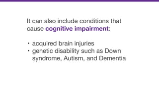 It can also include conditions that
cause cognitive impairment:

• acquired brain injuries

• genetic disability such as Down
syndrome, Autism, and Dementia
 