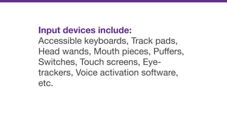 Input devices include:
Accessible keyboards, Track pads,
Head wands, Mouth pieces, Puﬀers,
Switches, Touch screens, Eye-
trackers, Voice activation software,
etc.
 