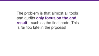 The problem is that almost all tools
and audits only focus on the end
result - such as the ﬁnal code. This
is far too late in the process!
 