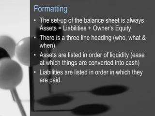 Formatting The set-up of the balance sheet is always  Assets = Liabilities + Owner’s Equity There is a three line heading (who, what & when) Assets are listed in order of liquidity (ease at which things are converted into cash) Liabilities are listed in order in which they are paid.   