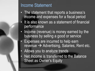 Income Statement The statement that reports a business’s income and expenses for a fiscal period It is also known as a statement of financial performance Income (revenue) is money earned by the business by selling a good or service Expenses are incurred to help earn revenue    Advertising, Salaries, Rent etc. Allows you to analyze trends Net Income is transferred to the Balance Sheet as Owner’s Equity  