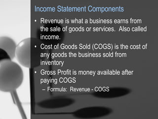 Income Statement Components Revenue is what a business earns from the sale of goods or services.  Also called income.  Cost of Goods Sold (COGS) is the cost of any goods the business sold from inventory  Gross Profit is money available after paying COGS Formula:  Revenue - COGS 