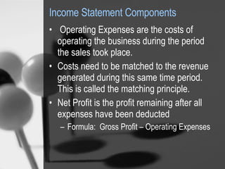 Income Statement Components   Operating Expenses are the costs of operating the business during the period the sales took place.  Costs need to be matched to the revenue generated during this same time period.  This is called the matching principle.  Net Profit is the profit remaining after all expenses have been deducted Formula:  Gross Profit – Operating Expenses 