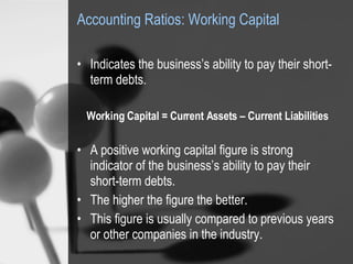 Accounting Ratios: Working Capital Indicates the business’s ability to pay their short-term debts. Working Capital = Current Assets – Current Liabilities A positive working capital figure is strong indicator of the business’s ability to pay their short-term debts.  The higher the figure the better.  This figure is usually compared to previous years or other companies in the industry. 