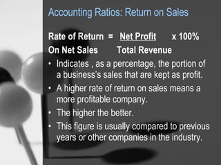Accounting Ratios: Return on Sales Rate of Return  =  Net Profit   x 100% On Net Sales  Total Revenue Indicates , as a percentage, the portion of a business’s sales that are kept as profit. A higher rate of return on sales means a more profitable company.  The higher the better.  This figure is usually compared to previous years or other companies in the industry. 