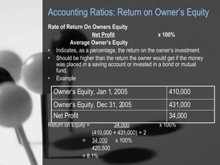 Accounting Ratios: Return on Owner’s Equity Rate of Return On Owners Equity   Net Profit   x 100%   Average Owner’s Equity Indicates, as a percentage, the return on the owner’s investment.  Should be higher than the return the owner would get if the money was placed in a saving account or invested in a bond or mutual fund. Example Return on Equity =  34,000  x 100% (410,000 + 431,000) ÷ 2   =  34,000  x 100% 420,500   = 8.1% 34,000 Net Profit 431,000 Owner’s Equity, Dec 31, 2005 410,000 Owner’s Equity, Jan 1, 2005 
