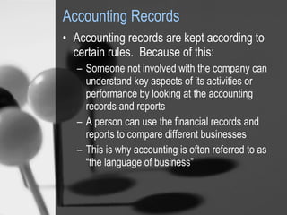Accounting Records Accounting records are kept according to certain rules.  Because of this: Someone not involved with the company can understand key aspects of its activities or performance by looking at the accounting records and reports A person can use the financial records and reports to compare different businesses This is why accounting is often referred to as “the language of business” 