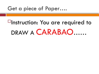Get a piece of Paper….
Instruction: You are required to
DRAW A CARABAO……
 