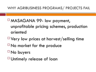 WHY AGRIBUSINESS PROGRAMS/ PROJECTS FAIL
 MASAGANA 99- low payment,
unprofitable pricing schemes, production
oriented
 Very low prices at harvest/selling time
 No market for the produce
 No buyers
 Untimely release of loan
 