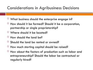Considerations in Agribusiness Decisions
 What business should the enterprise engage in?
 How should it be formed? Should it be a corporation,
partnership or single proprietorship?
 Where should it be located?
 How should the land be?
 Should the land be rented or owned?
 How much starting capital should be raised?
 How about the factors of production such as labor and
entrepreneurship? Should the labor be contractual or
regularly hired?
 