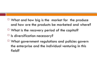  What and how big is the market for the produce
and how are the products be marketed and where?
 What is the recovery period of the capital?
 Is diversification necessary?
 What government regulations and policies govern
the enterprise and the individual venturing in this
field?
 