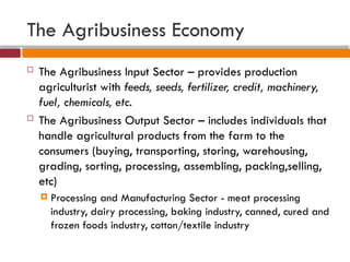The Agribusiness Economy
 The Agribusiness Input Sector – provides production
agriculturist with feeds, seeds, fertilizer, credit, machinery,
fuel, chemicals, etc.
 The Agribusiness Output Sector – includes individuals that
handle agricultural products from the farm to the
consumers (buying, transporting, storing, warehousing,
grading, sorting, processing, assembling, packing,selling,
etc)
 Processing and Manufacturing Sector - meat processing
industry, dairy processing, baking industry, canned, cured and
frozen foods industry, cotton/textile industry
 