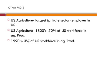 OTHER FACTS
 US Agriculture- largest (private sector) employer in
US
 US Agriculture- 1800’s- 50% of US workforce in
ag. Prod.
 1990’s- 3% of US workforce in ag. Prod.
 