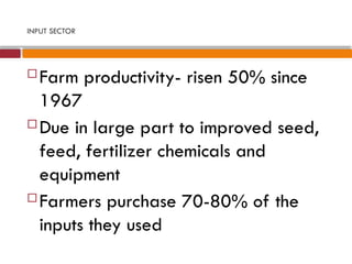 INPUT SECTOR
 Farm productivity- risen 50% since
1967
 Due in large part to improved seed,
feed, fertilizer chemicals and
equipment
 Farmers purchase 70-80% of the
inputs they used
 