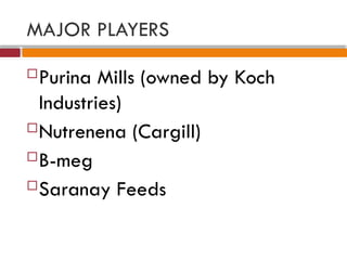 MAJOR PLAYERS
Purina Mills (owned by Koch
Industries)
Nutrenena (Cargill)
B-meg
Saranay Feeds
 