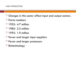 FARM PRODUCTION
 Changes in this sector affect input and output sectors.
 Farms numbers
 1955- 4.7 million
 1985- 2.2 million
 1992- 1.9 million
 Fewer and larger input suppliers
 Fewer and larger processors
 Biotechnology
 