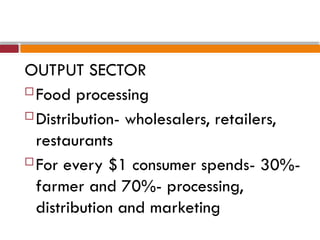 OUTPUT SECTOR
 Food processing
 Distribution- wholesalers, retailers,
restaurants
 For every $1 consumer spends- 30%-
farmer and 70%- processing,
distribution and marketing
 