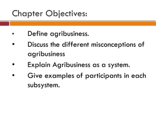 Chapter Objectives:
• Define agribusiness.
• Discuss the different misconceptions of
agribusiness
• Explain Agribusiness as a system.
• Give examples of participants in each
subsystem.
 