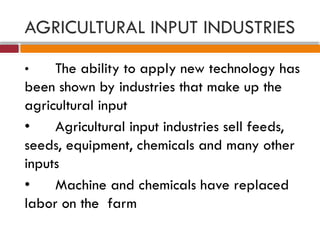 AGRICULTURAL INPUT INDUSTRIES
• The ability to apply new technology has
been shown by industries that make up the
agricultural input
• Agricultural input industries sell feeds,
seeds, equipment, chemicals and many other
inputs
• Machine and chemicals have replaced
labor on the farm
 