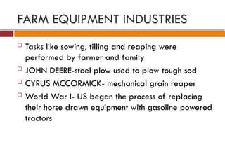 FARM EQUIPMENT INDUSTRIES
 Tasks like sowing, tilling and reaping were
performed by farmer and family
 JOHN DEERE-steel plow used to plow tough sod
 CYRUS MCCORMICK- mechanical grain reaper
 World War I- US began the process of replacing
their horse drawn equipment with gasoline powered
tractors
 