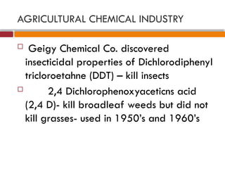 AGRICULTURAL CHEMICAL INDUSTRY
 Geigy Chemical Co. discovered
insecticidal properties of Dichlorodiphenyl
tricloroetahne (DDT) – kill insects
 2,4 Dichlorophenoxyaceticns acid
(2,4 D)- kill broadleaf weeds but did not
kill grasses- used in 1950’s and 1960’s
 