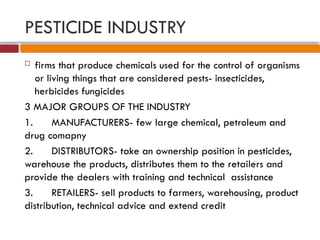 PESTICIDE INDUSTRY
 firms that produce chemicals used for the control of organisms
or living things that are considered pests- insecticides,
herbicides fungicides
3 MAJOR GROUPS OF THE INDUSTRY
1. MANUFACTURERS- few large chemical, petroleum and
drug comapny
2. DISTRIBUTORS- take an ownership position in pesticides,
warehouse the products, distributes them to the retailers and
provide the dealers with training and technical assistance
3. RETAILERS- sell products to farmers, warehousing, product
distribution, technical advice and extend credit
 