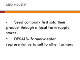 SEED INDUSTRY
• Seed company first sold their
product through a local farm supply
stores
• DEKALB- farmer-dealer
representative to sell to other farmers
 