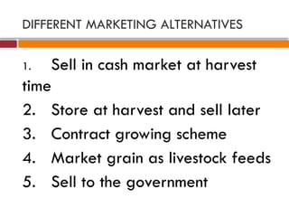 DIFFERENT MARKETING ALTERNATIVES
1. Sell in cash market at harvest
time
2. Store at harvest and sell later
3. Contract growing scheme
4. Market grain as livestock feeds
5. Sell to the government
 