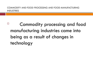 COMMODITY AND FOOD PROCESSING AND FOOD MANUFACTURING
INDUSTRIES

Commodity processing and food
manufacturing industries came into
being as a result of changes in
technology
 