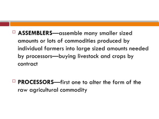  ASSEMBLERS—assemble many smaller sized
amounts or lots of commodities produced by
individual farmers into large sized amounts needed
by processors—buying livestock and crops by
contract
 PROCESSORS—first one to alter the form of the
raw agricultural commodity
 