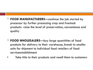  FOOD MANUFACTURERS—continue the job started by
processor by further processing crop and livestock
products- raise the level of preservation, convenience and
quality
 FOOD WHOLESALERS—buy large quanitities of food
products for delivery to their warehouse, break to smaller
units for shipment to individual food retailers of food
serviceestablishment
• Take title to their products and resell them to customers
 