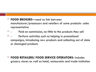 FOOD BROKERS—used as link between
manufacturer/processors and retailers of some products- sales
representative
 - Paid on commission, no tiltle to the products they sell
 - Perform activities such as helping in promotional
campaigns, introducing new products and collecting out of date
or damaged products
 FOOD RETAILERS/ FOOD SERVICE OPERATORS- includes
grocery stores as well as hotel, restaurants and trade institution
 