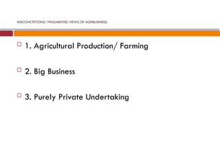 MISCONCPETIONS/ FRAGMENTED VIEWS OF AGRIBUSINESS
 1. Agricultural Production/ Farming
 2. Big Business
 3. Purely Private Undertaking
 