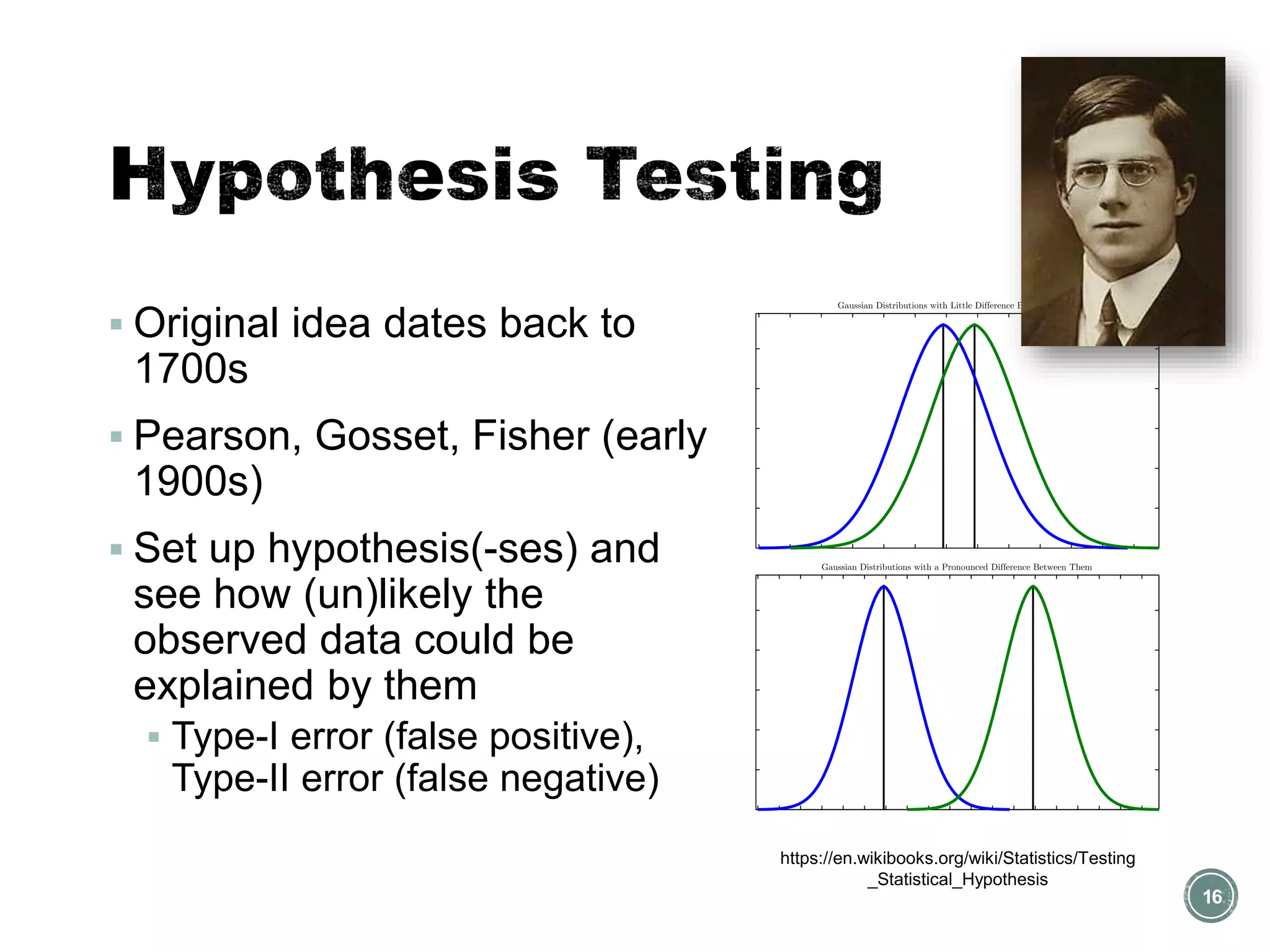 ▪ Original idea dates back to
1700s
▪ Pearson, Gosset, Fisher (early
1900s)
▪ Set up hypothesis(-ses) and
see how (un)likely the
observed data could be
explained by them
▪ Type-I error (false positive),
Type-II error (false negative)
16
https://en.wikibooks.org/wiki/Statistics/Testing
_Statistical_Hypothesis
 