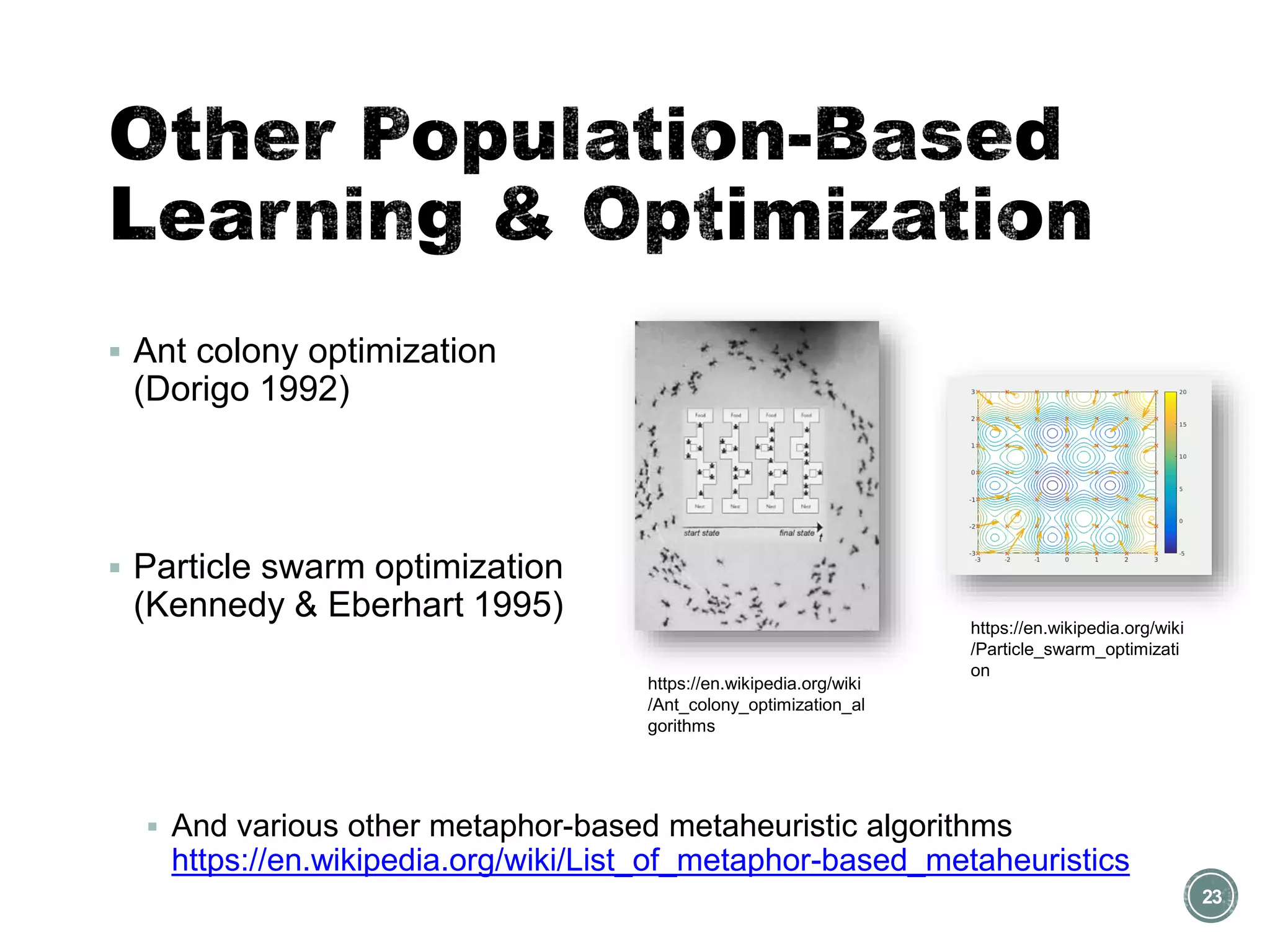▪ Ant colony optimization
(Dorigo 1992)
▪ Particle swarm optimization
(Kennedy & Eberhart 1995)
▪ And various other metaphor-based metaheuristic algorithms
https://en.wikipedia.org/wiki/List_of_metaphor-based_metaheuristics
23
https://en.wikipedia.org/wiki
/Ant_colony_optimization_al
gorithms
https://en.wikipedia.org/wiki
/Particle_swarm_optimizati
on
 