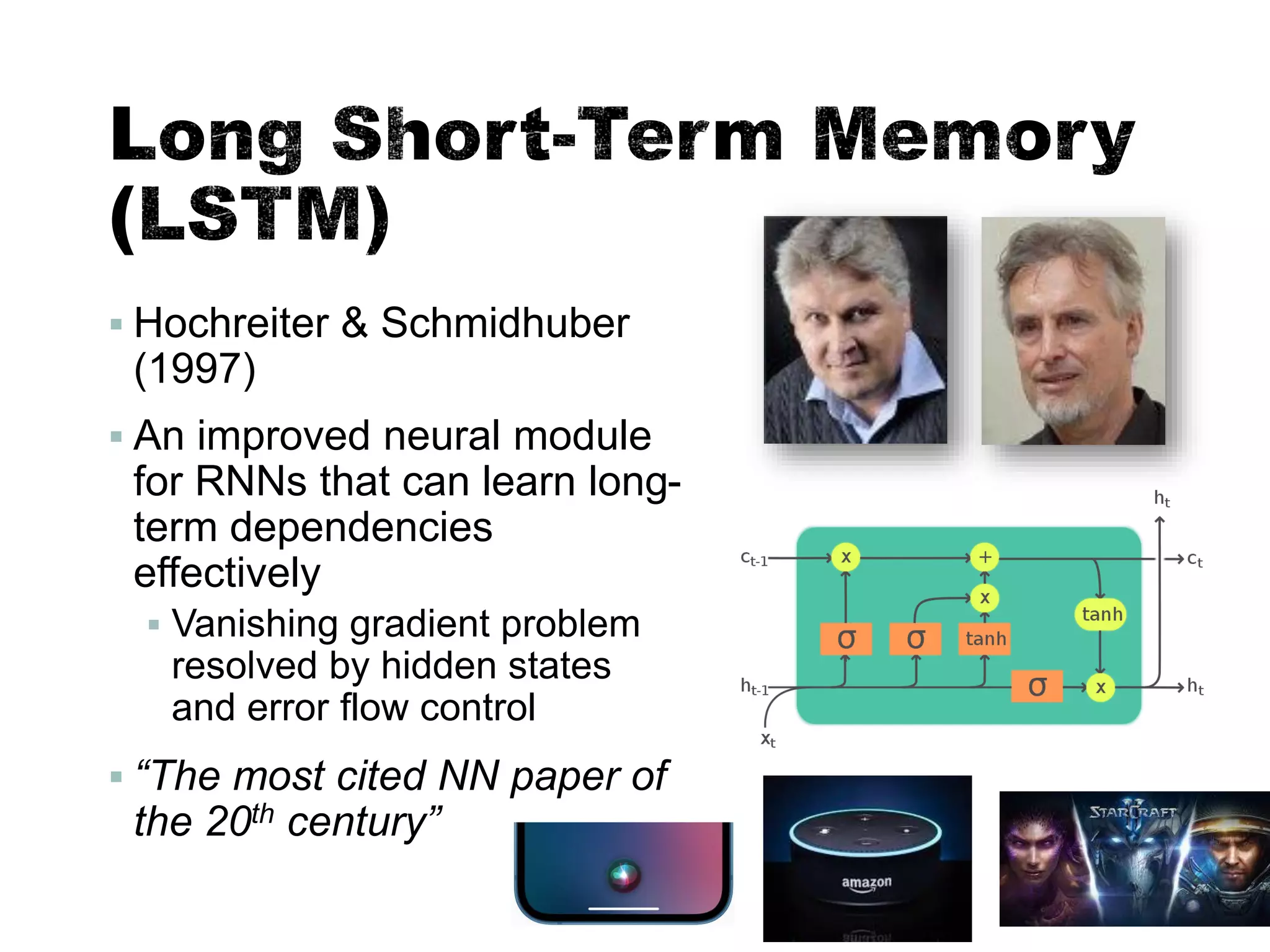 ▪ Hochreiter & Schmidhuber
(1997)
▪ An improved neural module
for RNNs that can learn long-
term dependencies
effectively
▪ Vanishing gradient problem
resolved by hidden states
and error flow control
▪ “The most cited NN paper of
the 20th century”
35
 