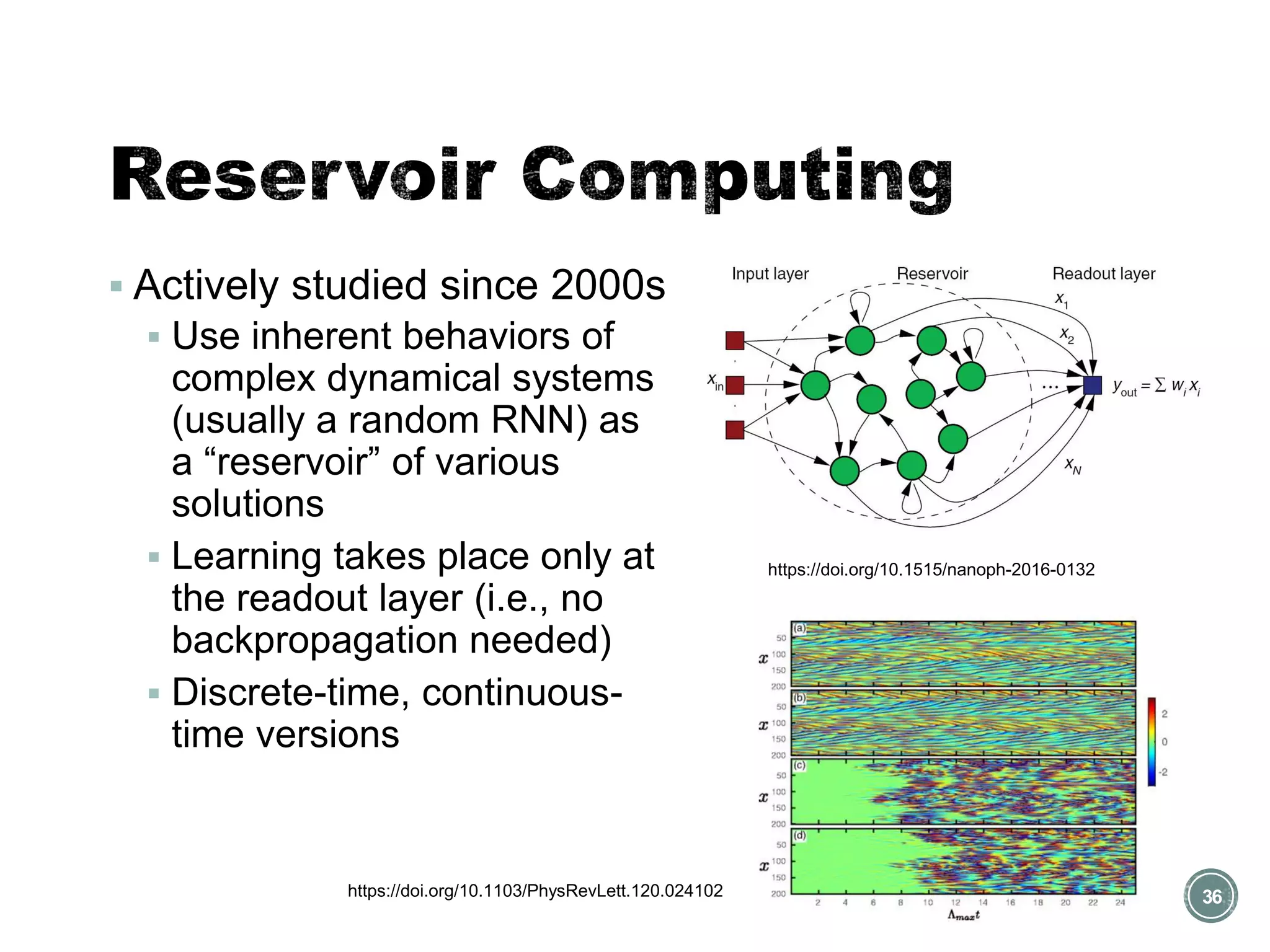 ▪ Actively studied since 2000s
▪ Use inherent behaviors of
complex dynamical systems
(usually a random RNN) as
a “reservoir” of various
solutions
▪ Learning takes place only at
the readout layer (i.e., no
backpropagation needed)
▪ Discrete-time, continuous-
time versions
36
https://doi.org/10.1515/nanoph-2016-0132
https://doi.org/10.1103/PhysRevLett.120.024102
 