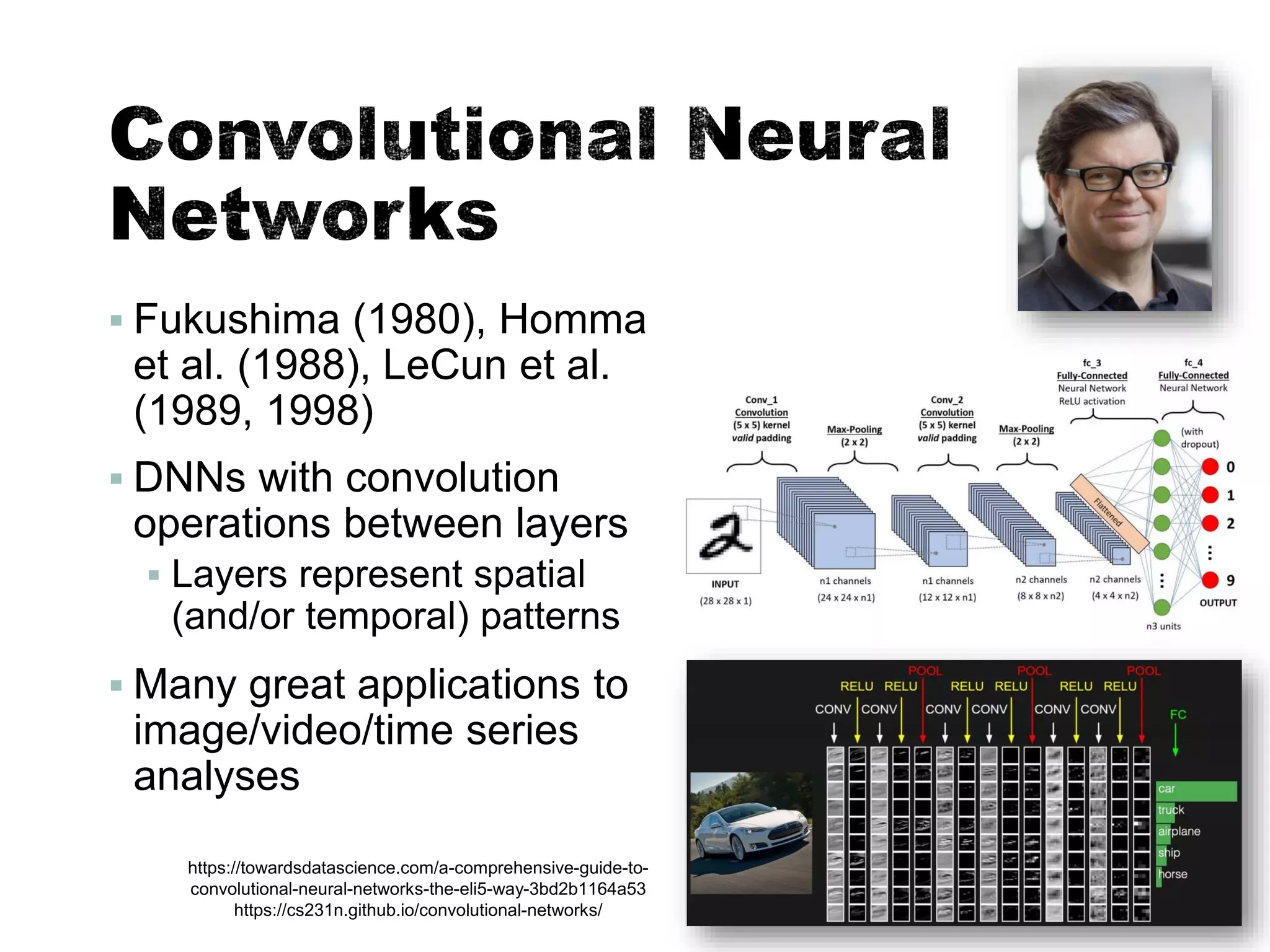 ▪ Fukushima (1980), Homma
et al. (1988), LeCun et al.
(1989, 1998)
▪ DNNs with convolution
operations between layers
▪ Layers represent spatial
(and/or temporal) patterns
▪ Many great applications to
image/video/time series
analyses
40
https://towardsdatascience.com/a-comprehensive-guide-to-
convolutional-neural-networks-the-eli5-way-3bd2b1164a53
https://cs231n.github.io/convolutional-networks/
 