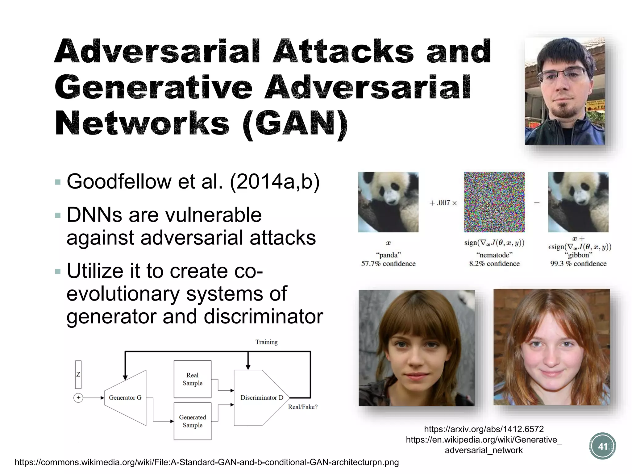 41
https://arxiv.org/abs/1412.6572
https://en.wikipedia.org/wiki/Generative_
adversarial_network
▪ Goodfellow et al. (2014a,b)
▪ DNNs are vulnerable
against adversarial attacks
▪ Utilize it to create co-
evolutionary systems of
generator and discriminator
https://commons.wikimedia.org/wiki/File:A-Standard-GAN-and-b-conditional-GAN-architecturpn.png
 