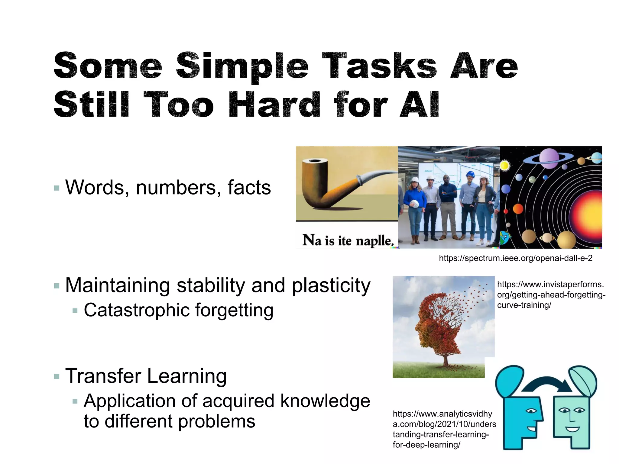 ▪ Words, numbers, facts
▪ Maintaining stability and plasticity
▪ Catastrophic forgetting
▪ Transfer Learning
▪ Application of acquired knowledge
to different problems
55
https://spectrum.ieee.org/openai-dall-e-2
https://www.invistaperforms.
org/getting-ahead-forgetting-
curve-training/
https://www.analyticsvidhy
a.com/blog/2021/10/unders
tanding-transfer-learning-
for-deep-learning/
 